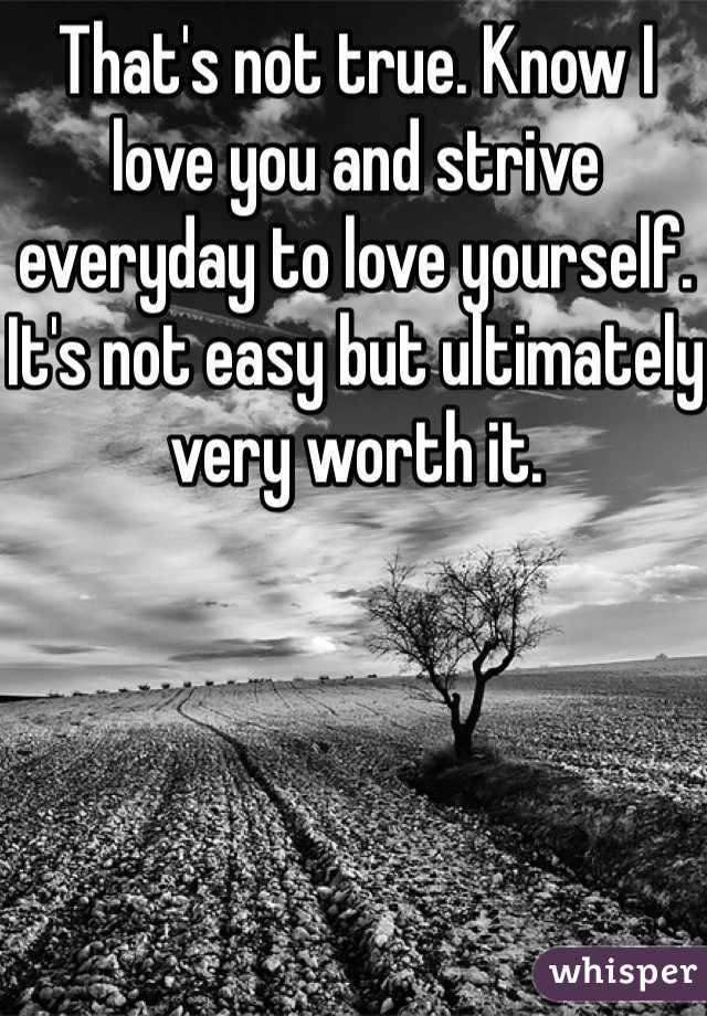 That's not true. Know I love you and strive everyday to love yourself. It's not easy but ultimately very worth it. 