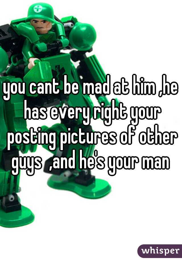you cant be mad at him ,he has every right your posting pictures of other guys  ,and he's your man 