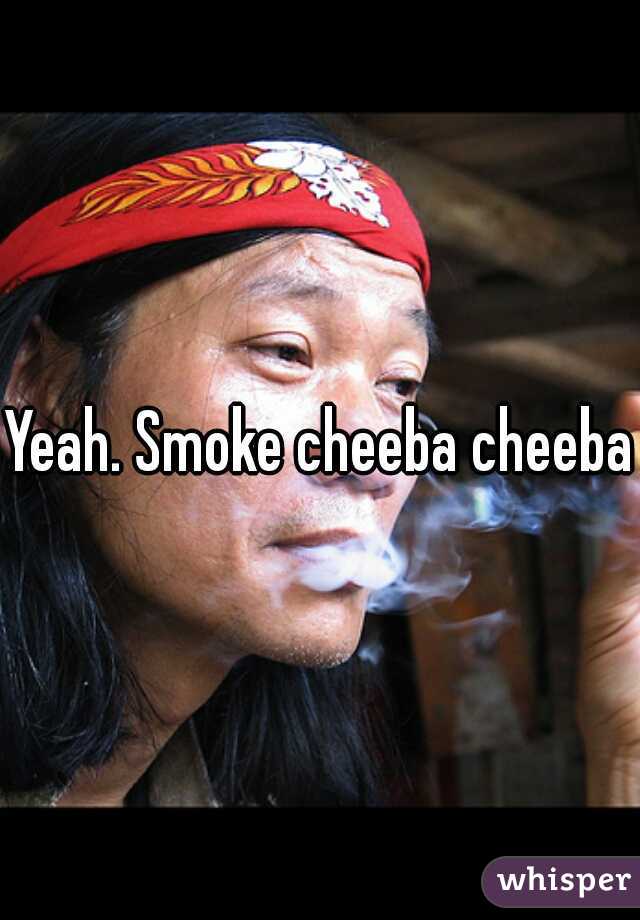 Yeah. Smoke cheeba cheeba