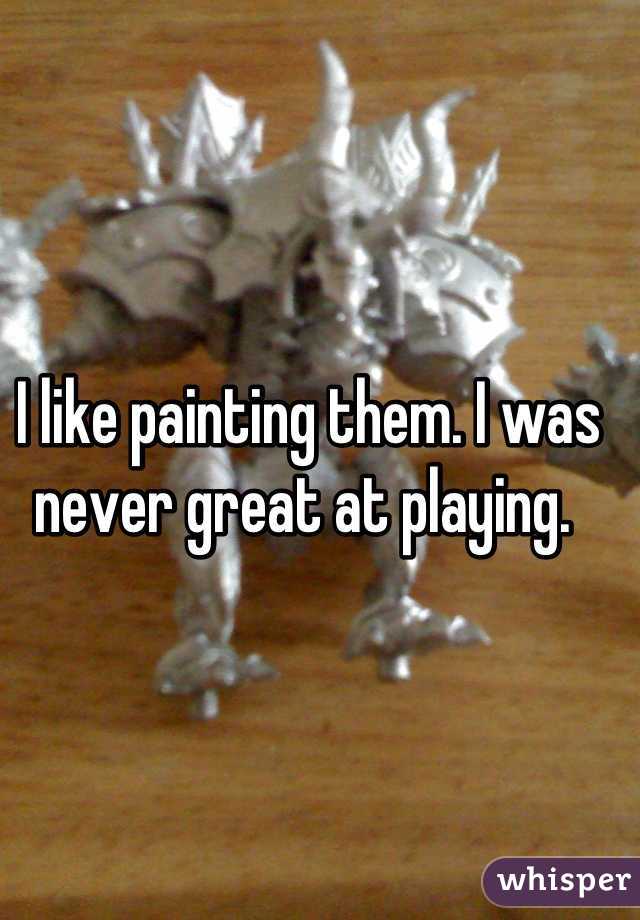 I like painting them. I was never great at playing. 