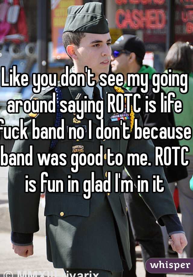 Like you don't see my going around saying ROTC is life fuck band no I don't because band was good to me. ROTC is fun in glad I'm in it 