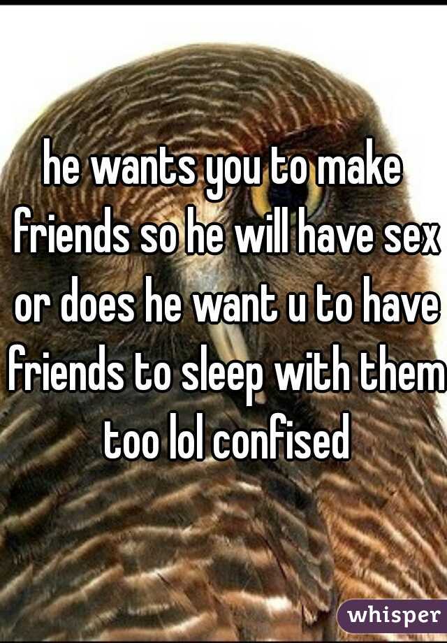 he wants you to make friends so he will have sex or does he want u to have friends to sleep with them too lol confised