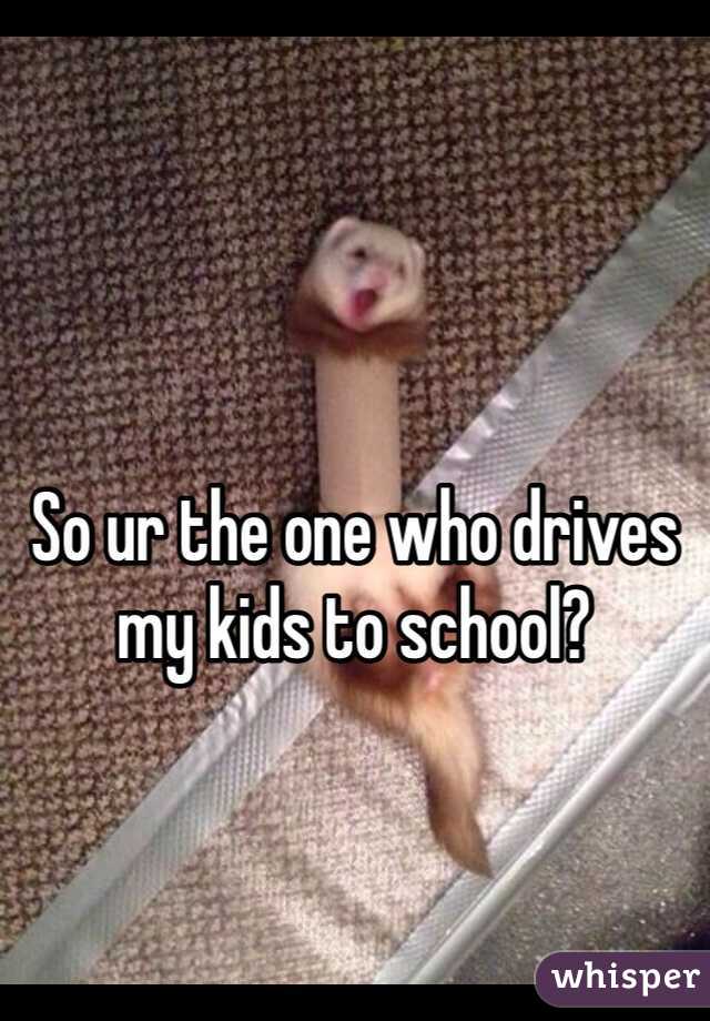 So ur the one who drives my kids to school?