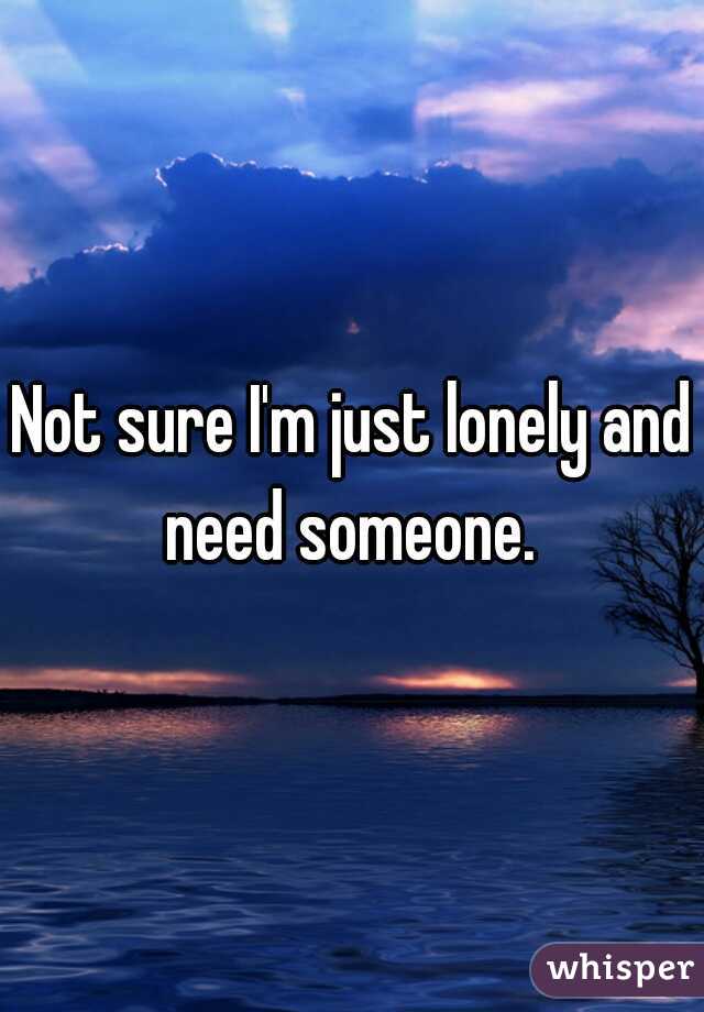 Not sure I'm just lonely and need someone. 