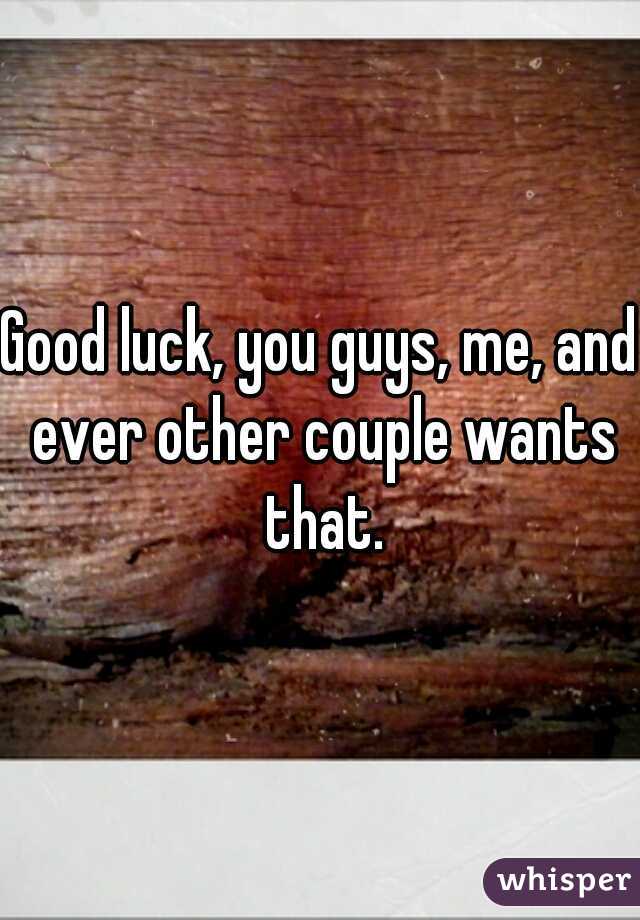 Good luck, you guys, me, and ever other couple wants that.