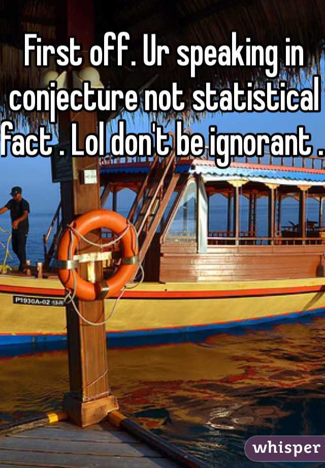First off. Ur speaking in conjecture not statistical fact . Lol don't be ignorant . 