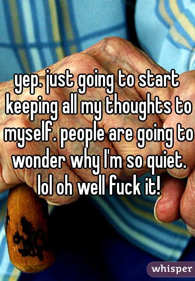 yep. just going to start keeping all my thoughts to myself. people are going to wonder why I'm so quiet. lol oh well fuck it!