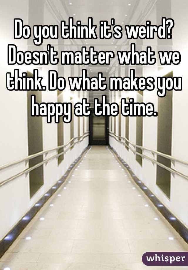 Do you think it's weird? Doesn't matter what we think. Do what makes you happy at the time. 