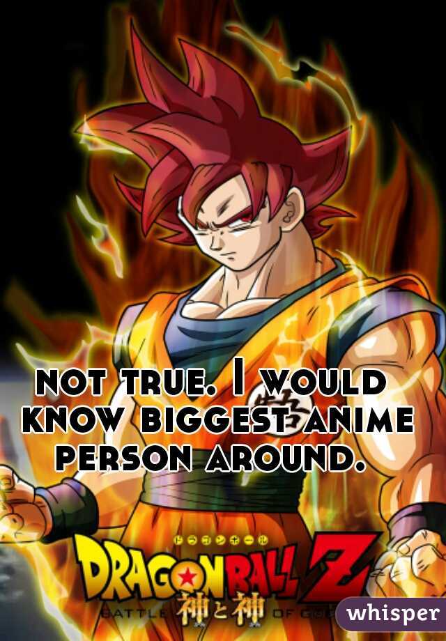 not true. I would know biggest anime person around. 