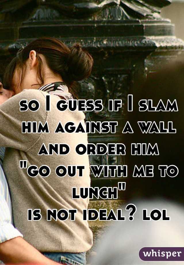 so I guess if I slam him against a wall and order him 
"go out with me to lunch" 
is not ideal? lol