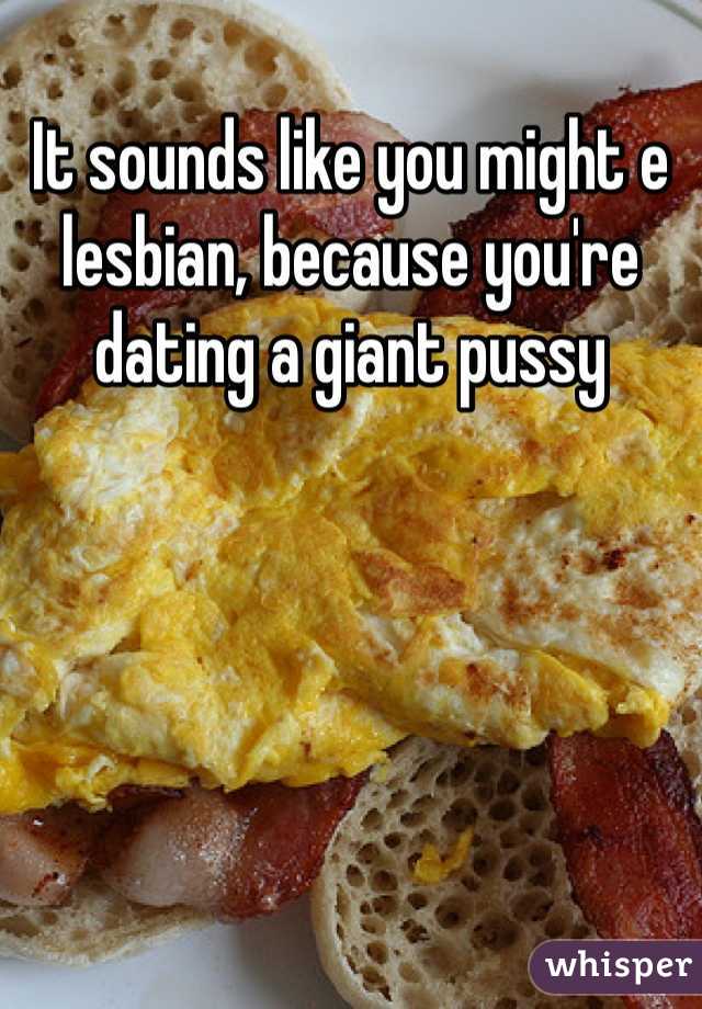 It sounds like you might e lesbian, because you're dating a giant pussy