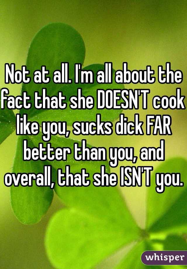 Not at all. I'm all about the fact that she DOESN'T cook like you, sucks dick FAR better than you, and overall, that she ISN'T you.