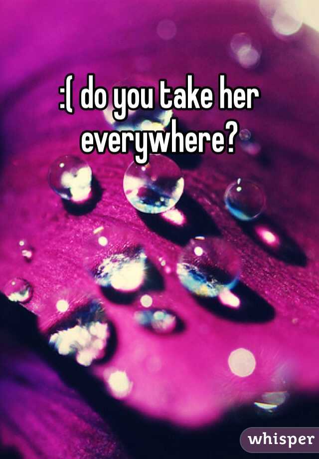 :( do you take her everywhere?