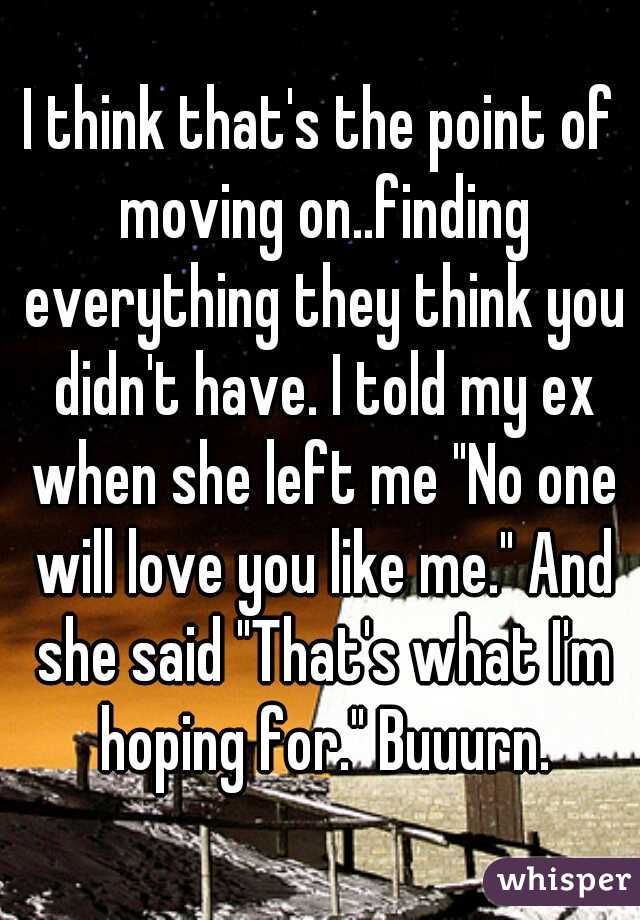 I think that's the point of moving on..finding everything they think you didn't have. I told my ex when she left me "No one will love you like me." And she said "That's what I'm hoping for." Buuurn.