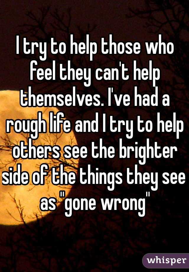 I try to help those who feel they can't help themselves. I've had a rough life and I try to help others see the brighter side of the things they see as "gone wrong"