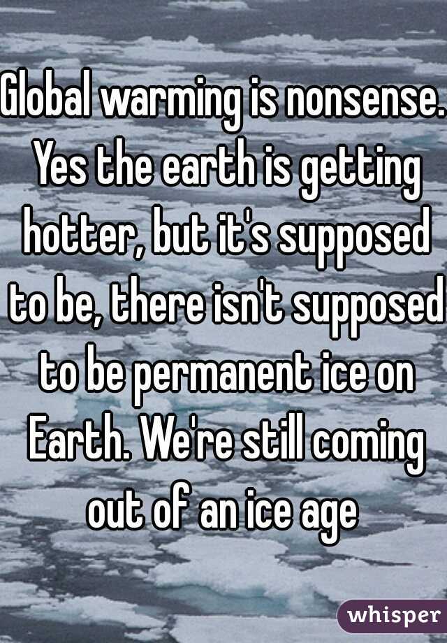 Global warming is nonsense. Yes the earth is getting hotter, but it's supposed to be, there isn't supposed to be permanent ice on Earth. We're still coming out of an ice age 