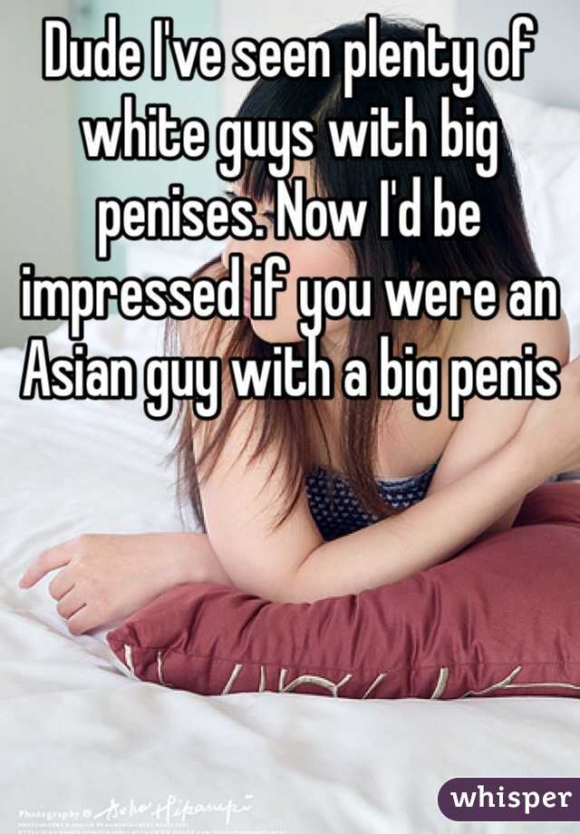 Dude I've seen plenty of white guys with big penises. Now I'd be impressed if you were an Asian guy with a big penis