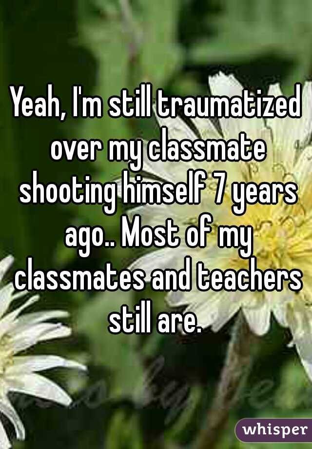Yeah, I'm still traumatized over my classmate shooting himself 7 years ago.. Most of my classmates and teachers still are. 