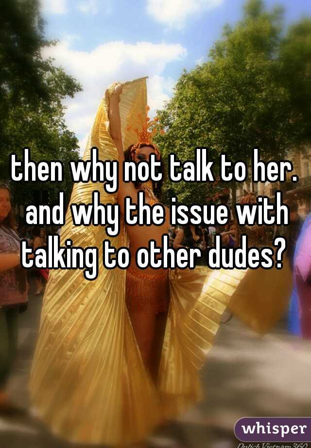 then why not talk to her. and why the issue with talking to other dudes? 