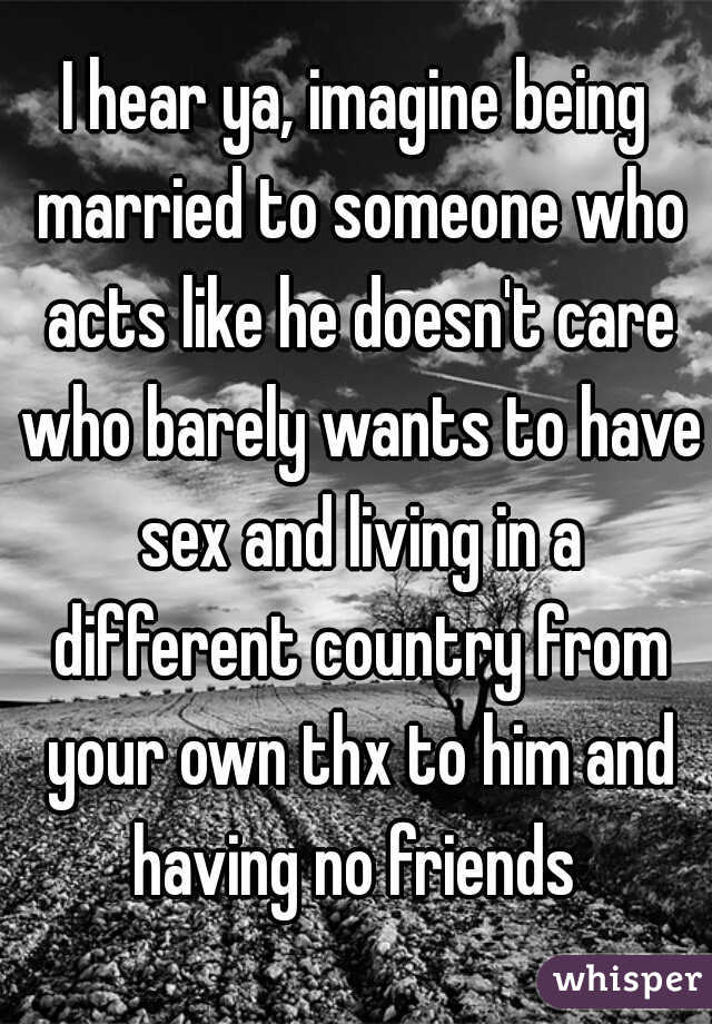 I hear ya, imagine being married to someone who acts like he doesn't care who barely wants to have sex and living in a different country from your own thx to him and having no friends 