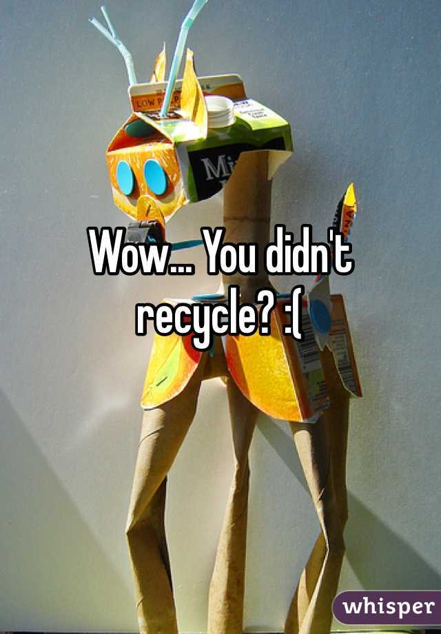 Wow... You didn't recycle? :(