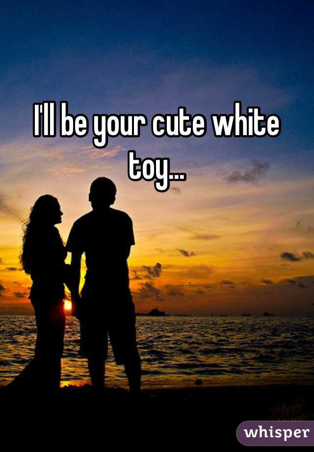 I'll be your cute white toy...