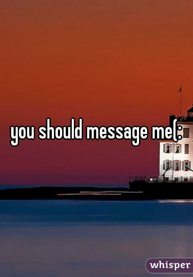 you should message me(: