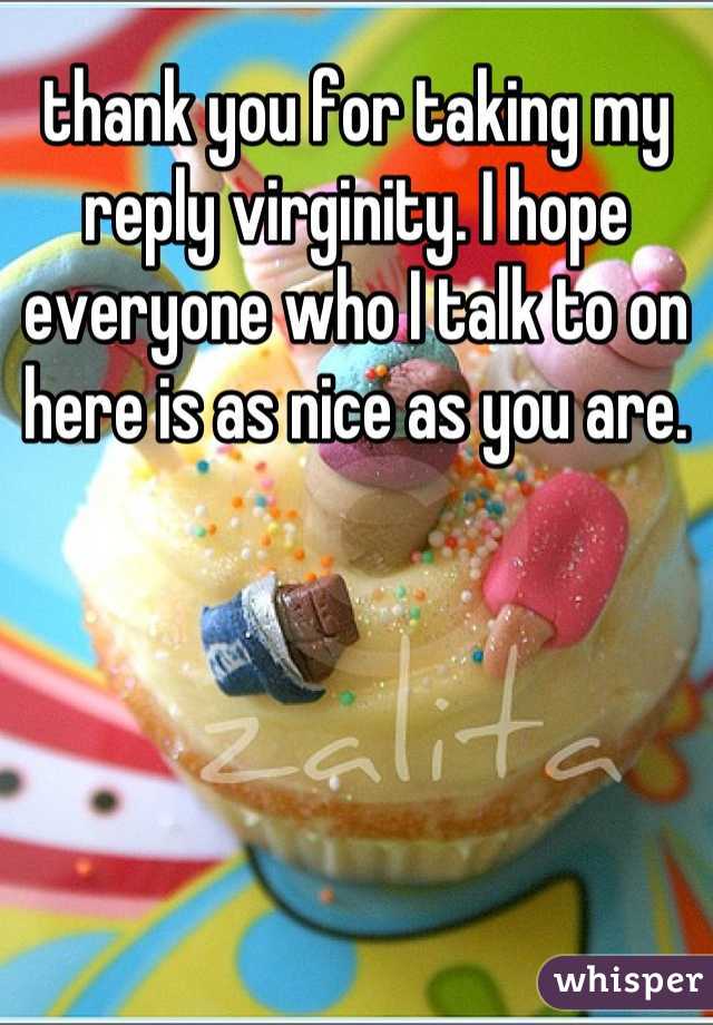 thank you for taking my reply virginity. I hope everyone who I talk to on here is as nice as you are.