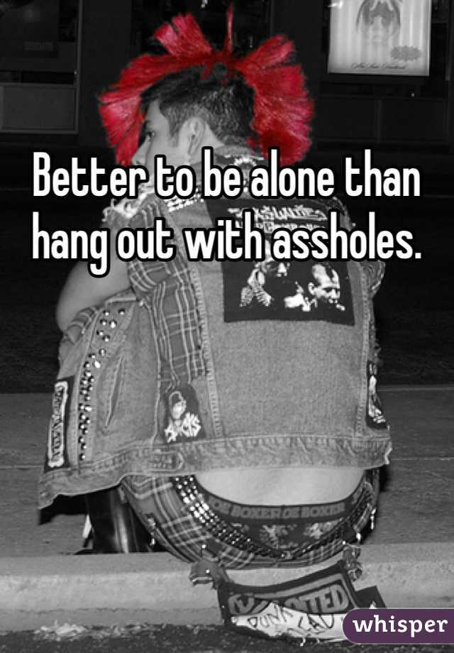 Better to be alone than hang out with assholes.