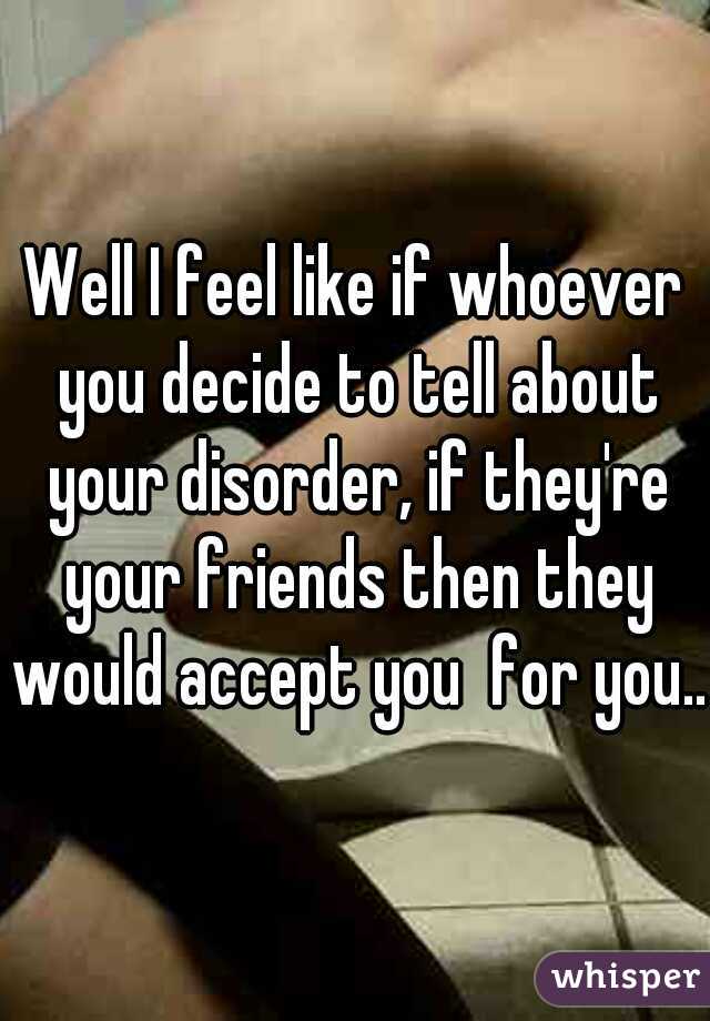 Well I feel like if whoever you decide to tell about your disorder, if they're your friends then they would accept you  for you..