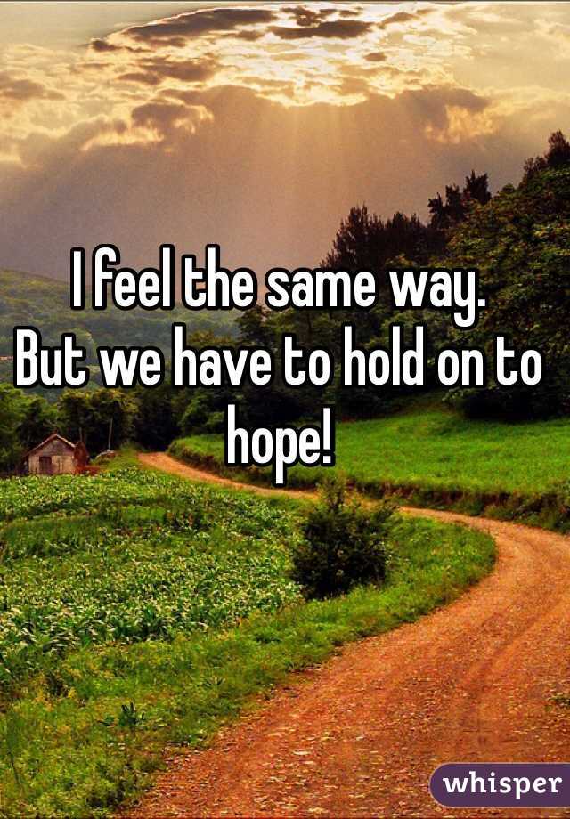 I feel the same way. 
But we have to hold on to hope! 