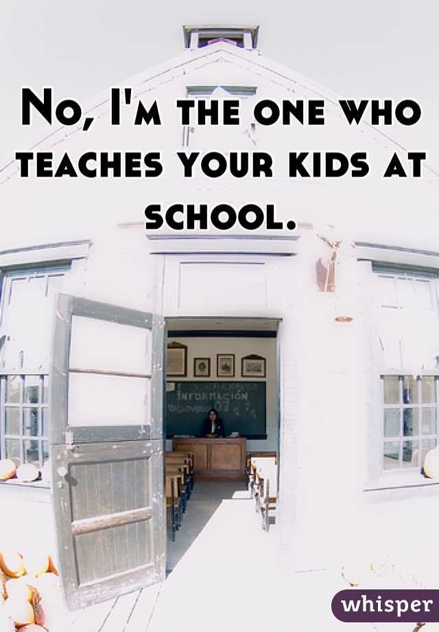 No, I'm the one who teaches your kids at school.