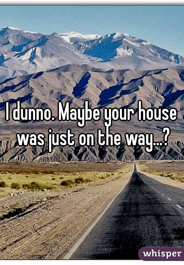 I dunno. Maybe your house was just on the way...?