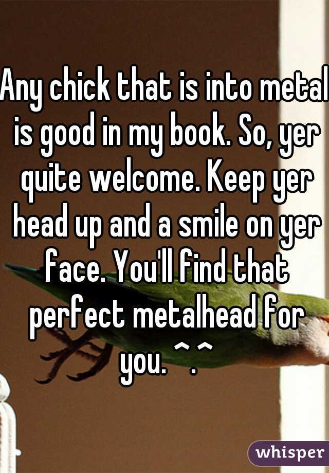 Any chick that is into metal is good in my book. So, yer quite welcome. Keep yer head up and a smile on yer face. You'll find that perfect metalhead for you. ^.^