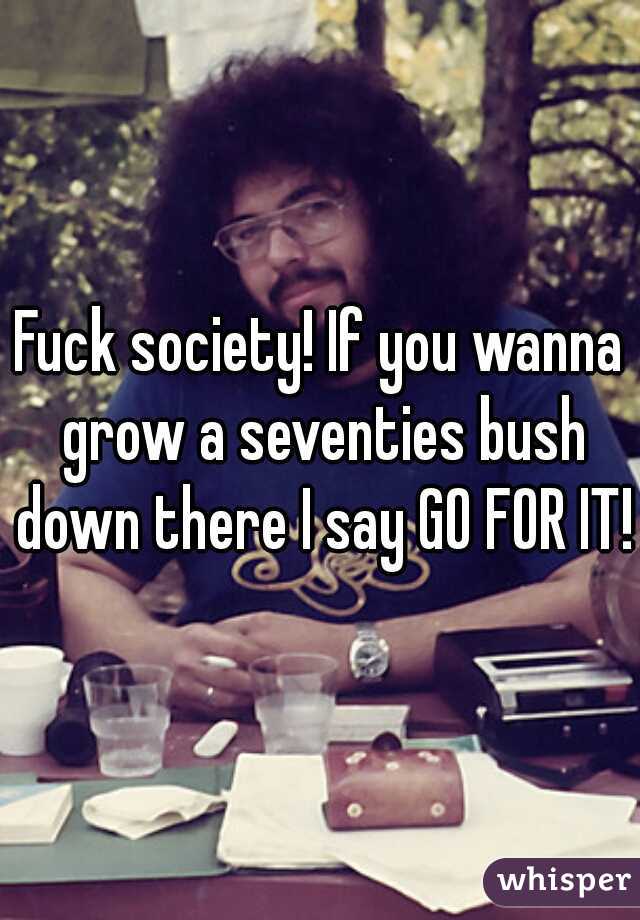 Fuck society! If you wanna grow a seventies bush down there I say GO FOR IT!