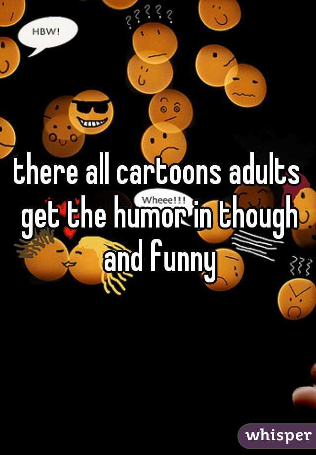 there all cartoons adults get the humor in though and funny