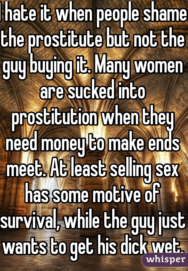 I hate it when people shame the prostitute but not the guy buying it. Many women are sucked into prostitution when they need money to make ends meet. At least selling sex has some motive of survival, while the guy just wants to get his dick wet. 
