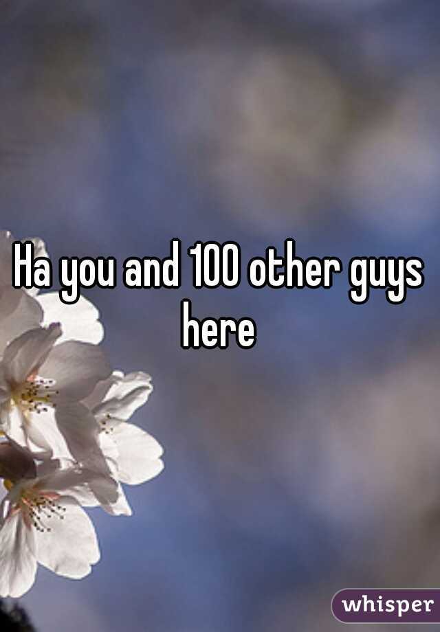Ha you and 100 other guys here 