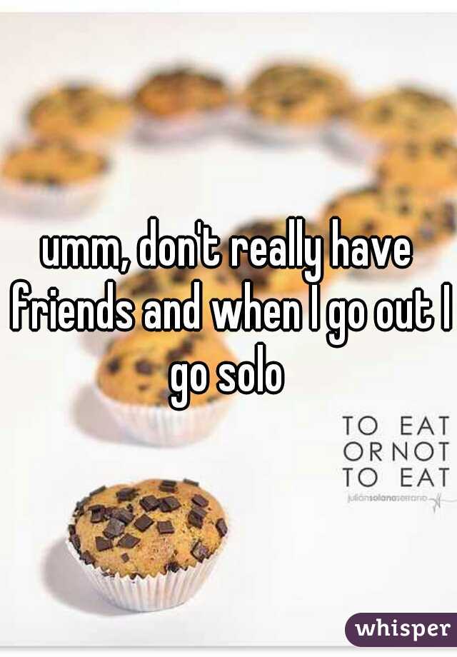 umm, don't really have friends and when I go out I go solo 