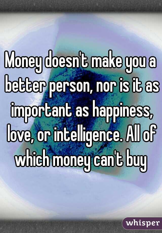 Money doesn't make you a better person, nor is it as important as happiness, love, or intelligence. All of which money can't buy 
