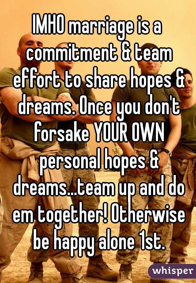 IMHO marriage is a commitment & team effort to share hopes & dreams. Once you don't forsake YOUR OWN personal hopes & dreams...team up and do em together! Otherwise be happy alone 1st.