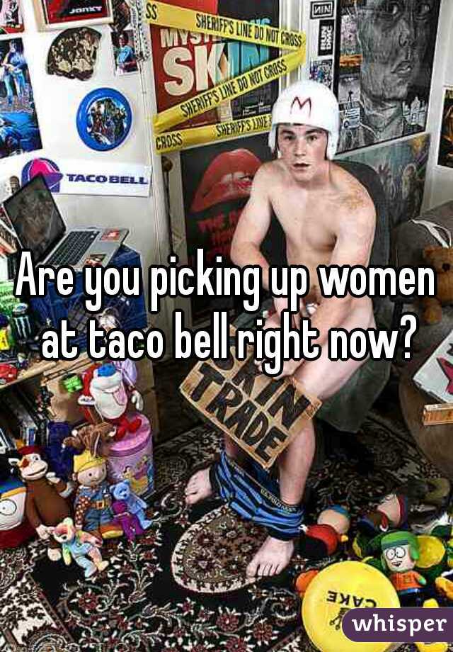 Are you picking up women at taco bell right now?