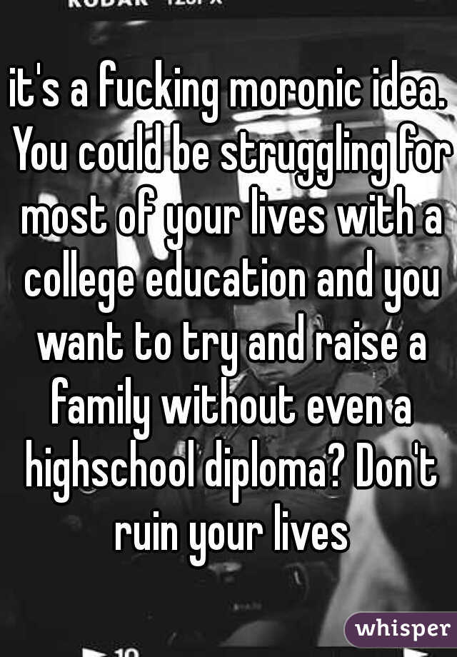 it's a fucking moronic idea. You could be struggling for most of your lives with a college education and you want to try and raise a family without even a highschool diploma? Don't ruin your lives