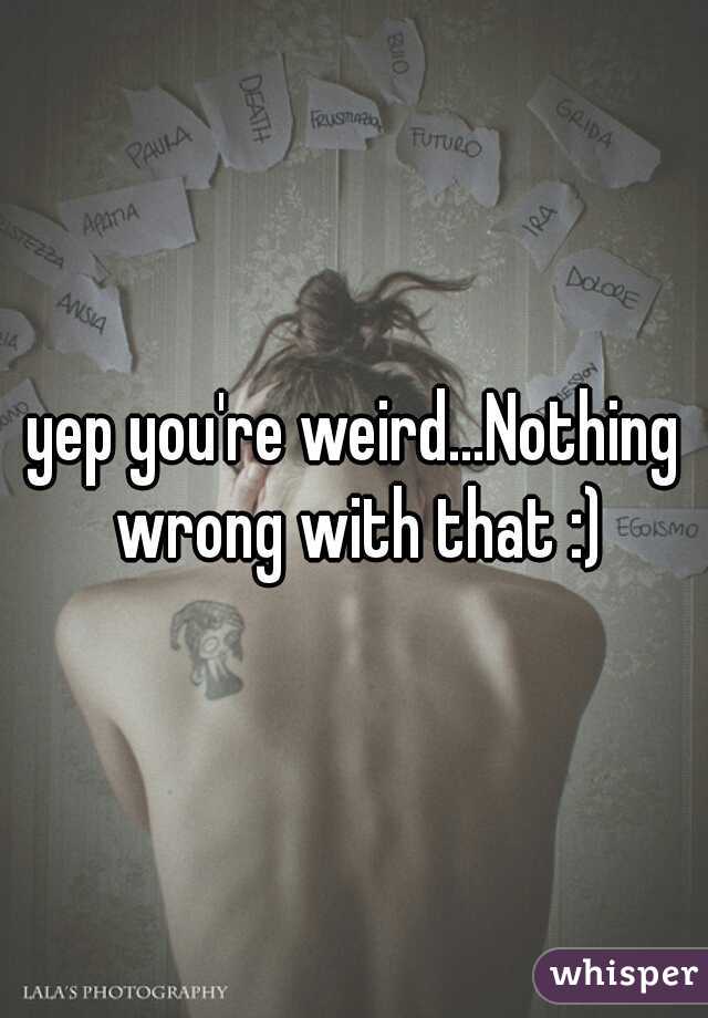 yep you're weird...Nothing wrong with that :)