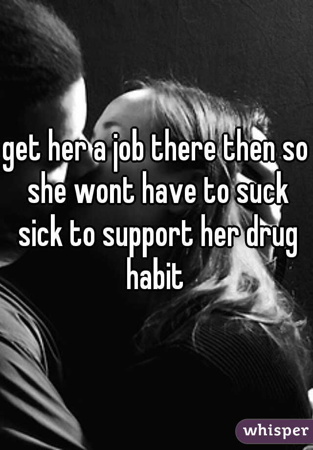 get her a job there then so she wont have to suck sick to support her drug habit 