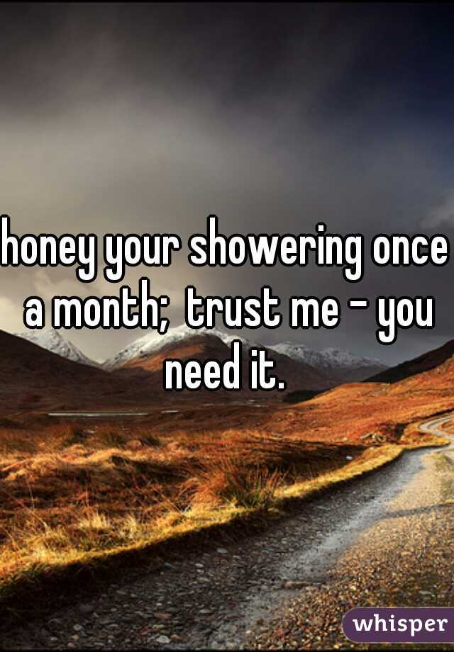 honey your showering once a month;  trust me - you need it. 