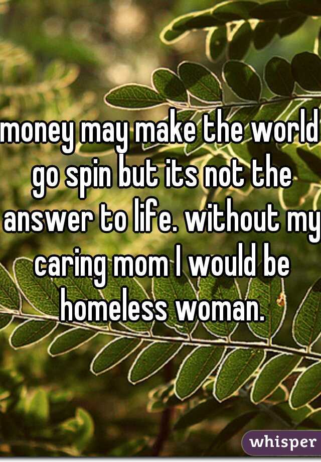 money may make the world go spin but its not the answer to life. without my caring mom I would be homeless woman.