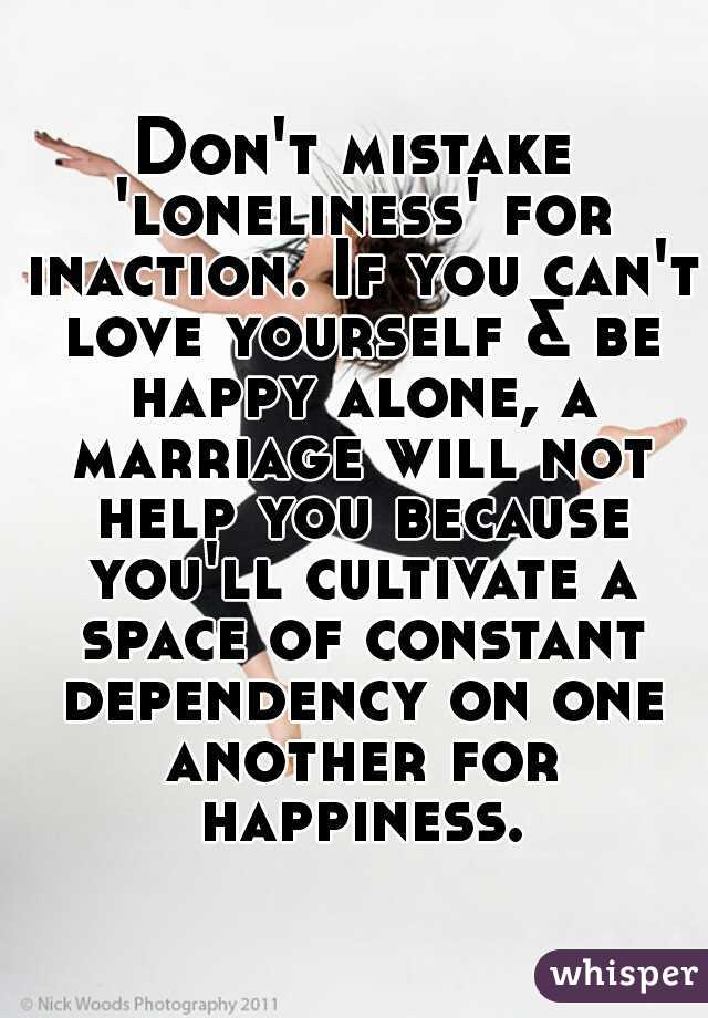 Don't mistake 'loneliness' for inaction. If you can't love yourself & be happy alone, a marriage will not help you because you'll cultivate a space of constant dependency on one another for happiness.