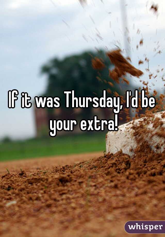 If it was Thursday, I'd be your extra!