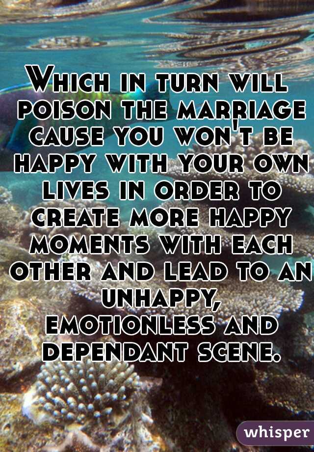 Which in turn will poison the marriage cause you won't be happy with your own lives in order to create more happy moments with each other and lead to an unhappy, emotionless and dependant scene.